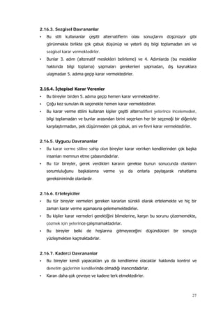 27
2.16.3. Sezgisel Davrananlar
• Bu stili kullananlar çeşitli alternatiflerin olası sonuçlarını düşünüyor gibi
görünmekle birlikte çok çabuk düşünüp ve yeterli dış bilgi toplamadan ani ve
sezgisel karar vermektedirler.
• Bunlar 3. adım (alternatif meslekleri belirleme) ve 4. Adımlarda (bu meslekler
hakkında bilgi toplama) yapmaları gerekenleri yapmadan, dış kaynaklara
ulaşmadan 5. adıma geçip karar vermektedirler.
2.16.4. İçtepisel Karar Verenler
• Bu bireyler birden 5. adıma geçip hemen karar vermektedirler.
• Çoğu kez sunulan ilk seçenekte hemen karar vermektedirler.
• Bu karar verme stilini kullanan kişiler çeşitli alternatifleri yeterince incelemeden,
bilgi toplamadan ve bunlar arasından birini seçerken her bir seçeneği bir diğeriyle
karşılaştırmadan, pek düşünmeden çok çabuk, ani ve fevri karar vermektedirler.
2.16.5. Uygucu Davrananlar
• Bu karar verme stiline sahip olan bireyler karar verirken kendilerinden çok başka
insanları memnun etme çabasındadırlar.
• Bu tür bireyler, gerek verdikleri kararın gerekse bunun sonucunda olanların
sorumluluğunu başkalarına verme ya da onlarla paylaşarak rahatlama
gereksiniminde olanlardır.
2.16.6. Erteleyiciler
• Bu tür bireyler vermeleri gereken kararları sürekli olarak ertelemekte ve hiç bir
zaman karar verme aşamasına gelememektedirler.
• Bu kişiler karar vermeleri gerektiğini bilmelerine, karşın bu sorunu çözememekte,
çözmek için yeterince çalışmamaktadırlar.
• Bu bireyler belki de hoşlarına gitmeyeceğini düşündükleri bir sonuçla
yüzleşmekten kaçmaktadırlar.
2.16.7. Kaderci Davrananlar
• Bu bireyler kendi yapacakları ya da kendilerine olacaklar hakkında kontrol ve
denetim güçlerinin kendilerinde olmadığı inancındadırlar.
• Kararı daha çok çevreye ve kadere terk etmektedirler.
 