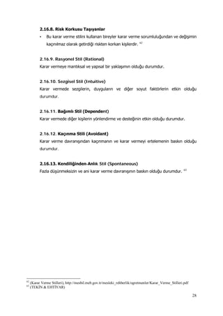 28
2.16.8. Risk Korkusu Taşıyanlar
• Bu karar verme stilini kullanan bireyler karar verme sorumluluğundan ve değişimin
kaçınılmaz olarak getirdiği riskten korkan kişilerdir. 62
2.16.9. Rasyonel Stil (Rational)
Karar vermeye mantıksal ve yapısal bir yaklaşımın olduğu durumdur.
2.16.10. Sezgisel Stil (Intuitive)
Karar vermede sezgilerin, duyguların ve diğer soyut faktörlerin etkin olduğu
durumdur.
2.16.11. Bağımlı Stil (Dependent)
Karar vermede diğer kişilerin yönlendirme ve desteğinin etkin olduğu durumdur.
2.16.12. Kaçınma Stili (Avoidant)
Karar verme davranışından kaçınmanın ve karar vermeyi ertelemenin baskın olduğu
durumdur.
2.16.13. Kendiliğinden‐Anlık Stil (Spontaneous)
Fazla düşünmeksizin ve ani karar verme davranışının baskın olduğu durumdur. 63
62
(Karar Verme Stilleri), http://mesbil.meb.gov.tr/mesleki_rehberlik/ogretmenler/Karar_Verme_Stilleri.pdf
63
(TEKİN & EHTİYAR)
 