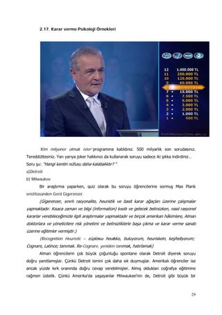 29
2.17. Karar verme Psikoloji Örnekleri
’Kim milyoner olmak ister‘ programına katıldınız. 500 milyarlık son sorudasınız.
Tereddüttesiniz. Yarı yarıya joker hakkınızı da kullanarak soruyu sadece iki şıkka indirdiniz…
Soru şu: “Hangi kentin nüfusu daha kalabalıktır? “
a)Detroit
b) Milwaukee
Bir araştırma yaparken, quiz olarak bu soruyu öğrencilerine sormuş Max Plank
enstitüsünden Gerd Gigerenzer.
(Gigerenzer, sınırlı rasyonalite, heuristik ve basit karar ağaçları üzerine çalışmalar
yapmaktadır. Kısaca zaman ve bilgi (information) kısıtlı ve gelecek belirsizken, nasıl rasyonel
kararlar verebileceğimizle ilgili araştırmalar yapmaktadır ve birçok amerikan hâkimlere, Alman
doktorlara ve yöneticilere risk yönetimi ve belirsizliklerle başa çıkma ve karar verme sanatı
üzerine eğitimler vermiştir.)
(Recognition Heuristic – εὑρίσκω heurísko, buluyorum, heuriskein‚ keşfediyorum;
Cognare, Latince; tanımak. Re-Cognare, yeniden tanımak, hatırlamak)
Alman öğrencilerin çok büyük çoğunluğu spontane olarak Detroit diyerek soruyu
doğru yanıtlamışlar. Çünkü Detroit ismini çok daha sık duymuşlar. Amerikalı öğrenciler ise
ancak yüzde kırk oranında doğru cevap verebilmişler. Almış oldukları coğrafya eğitimine
rağmen üstelik. Çünkü Amerika’da yaşayanlar Milwaukee’nin de, Detroit gibi büyük bir
 