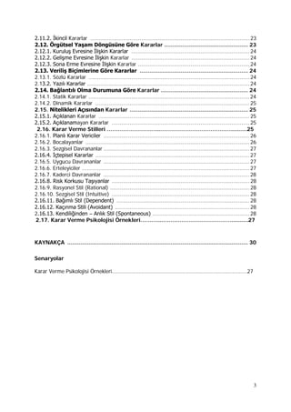 3
2.11.2. İkincil Kararlar .................................................................................................23
2.12. Örgütsel Yaşam Döngüsüne Göre Kararlar ................................................... 23
2.12.1. Kuruluş Evresine İlişkin Kararlar ........................................................................24
2.12.2. Gelişme Evresine İlişkin Kararlar ........................................................................24
2.12.3. Sona Erme Evresine İlişkin Kararlar ....................................................................24
2.13. Veriliş Biçimlerine Göre Kararlar .................................................................. 24
2.13.1. Sözlü Kararlar ..................................................................................................24
2.13.2. Yazılı Kararlar ...................................................................................................24
2.14. Bağlantılı Olma Durumuna Göre Kararlar ..................................................... 24
2.14.1. Statik Kararlar ..................................................................................................24
2.14.2. Dinamik Kararlar ..............................................................................................25
2.15. Nitelikleri Açısından Kararlar ........................................................................ 25
2.15.1. Açıklanan Kararlar ............................................................................................25
2.15.2. Açıklanamayan Kararlar ....................................................................................25
2.16. Karar Verme Stilleri ………………………...…………………………………..........25
2.16.1. Planlı Karar Vericiler .........................................................................................26
2.16.2. Bocalayanlar ....................................................................................................26
2.16.3. Sezgisel Davrananlar .........................................................................................27
2.16.4. İçtepisel Kararlar ..............................................................................................27
2.16.5. Uygucu Davrananlar .........................................................................................27
2.16.6. Erteleyiciler ......................................................................................................27
2.16.7. Kaderci Davrananlar .........................................................................................28
2.16.8. Risk Korkusu Taşıyanlar ....................................................................................28
2.16.9. Rasyonel Stil (Rational) .....................................................................................28
2.16.10. Sezgisel Stil (Intuitive) ....................................................................................28
2.16.11. Bağımlı Stil (Dependent) .................................................................................28
2.16.12. Kaçınma Stili (Avoidant) ..................................................................................28
2.16.13. Kendiliğinden – Anlık Stil (Spontaneous) ...........................................................28
2.17. Karar Verme Psikolojisi Örnekleri………...…………………………………..........27
KAYNAKÇA .............................................................................................................. 30
Senaryolar
Karar Verme Psikolojisi Örnekleri………...……………………………………………………………..........27
 