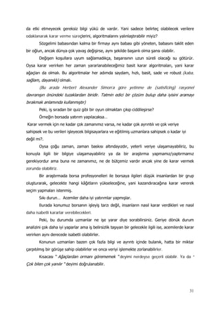 31
da etki etmeyecek gereksiz bilgi yükü de vardır. Yani sadece belirteç olabilecek verilere
odaklanarak karar verme süreçlerini, algoritmalarını yalınlaştırabilir miyiz?
Sözgelimi babasından kalma bir firmayı aynı babası gibi yöneten, babasını taklit eden
bir oğlun, ancak dünya çok yavaş değişirse, aynı şekilde başarılı olma şansı olabilir.
Değişen koşullara uyum sağlamadıkça, başarısının uzun süreli olacağı su götürür.
Oysa karar verirken her zaman yararlanabileceğimiz basit karar algoritmaları, yani karar
ağaçları da olmalı. Bu algoritmalar her adımda saydam, hızlı, basit, sade ve robust (kaba,
sağlam, dayanıklı) olmalı.
(Bu arada Herbert Alexander Simon’a göre yetinme de (satisficing) rasyonel
davranışın önündeki tuzaklardan biridir. Tatmin edici bir çözüm bulup daha iyisini aramayı
bırakmak anlamında kullanmıştır)
Peki, iş sıradan bir quiz gibi bir oyun olmaktan çıkıp ciddileşirse?
Örneğin borsada yatırım yapılacaksa…
Karar vermek için ne kadar çok zamanımız varsa, ne kadar çok ayrıntılı ve çok veriye
sahipsek ve bu verileri işleyecek bilgisayarlara ve eğitilmiş uzmanlara sahipsek o kadar iyi
değil mi?.
Oysa çoğu zaman, zaman baskısı altındayızdır, yeterli veriye ulaşamayabiliriz, bu
konuyla ilgili bir bilgiye ulaşamayabiliriz ya da bir araştırma yapmamız/yaptırmamız
gerekiyordur ama buna ne zamanımız, ne de bütçemiz vardır ancak yine de karar vermek
zorunda olabiliriz.
Bir araştırmada borsa profesyonelleri ile borsaya ilgileri düşük insanlardan bir grup
oluşturarak, gelecekte hangi kâğıtların yükseleceğine, yani kazandıracağına karar vererek
seçim yapmaları istenmiş.
Sıkı durun… Acemiler daha iyi yatırımlar yapmışlar.
Burada konumuz borsanın işleyiş tarzı değil, insanların nasıl karar verdikleri ve nasıl
daha isabetli kararlar verebilecekleri.
Peki, bu durumda uzmanlar ne işe yarar diye sorabilirsiniz. Geriye dönük durum
analizini çok daha iyi yaparlar ama iş belirsizlik taşıyan bir gelecekle ilgili ise, acemilerde karar
verirken aynı derecede isabetli olabilirler.
Konunun uzmanları bazen çok fazla bilgi ve ayrıntı içinde bulanık, hatta bir miktar
çarpıtılmış bir görüşe sahip olabilirler ve onca veriyi işlemekte zorlanabilirler.
Kısacası “ Ağaçlardan ormanı görememek “ deyimi nerdeyse geçerli olabilir. Ya da “
Çok bilen çok yanılır “ deyimi doğrulanabilir.
 