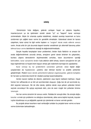 4
GİRİŞ
Günümüzün hızla değişen, giderek zorlaşan hayat ve çalışma koşulları,
insanları,kurum ya da işletmeleri sürekli olarak "iyi" ve "başarılı" karar vermeye
zorlamaktadır. Böyle bir ortamda ayakta kalabilmek, rekabet avantajı kazanmak ve bunu
sürdürmek için sağlıklı karar verme bir gereklilik olmaktadır. Geleneksel olarak bir karara
ulaşılırken, karar süreci ile ilgili veriler toplanır ve "sezgisel" olarak analiz edilerek sonuca
varılır. Ancak artık bir çok durumda başarılı kararlar verebilmek için alternatif davranış yolları
bilimsel karar verme tekniklerinin desteği ile değerlendirilmektedir.
Gerçek hayatta karşılaşılan karar problemleri; birden fazla faktörün ve amacın bir
arada değerlendirilmek zorunda olması, amaçların genel olarak birbirleri ile çatışmaları,
bunlara ulaşma derecelerinin ölçülmesindeki zorluklar, karar durumlarının içerdiği
belirsizlikler, karar süreçlerine birden fazla aktörün dahil olması, kararın sonuçlarının bir çok
kişiyi ilgilendirmesi ve hayati önem taşıyor olması gibi nedenlerle karmaşık bir yapıdadırlar.
Karar vericiye bu tür problemlerin üstesinden gelmede -onun kişisel değer
yargılarından da faydalanarak- yardımcı olan bilimsel teoriler ve analitik yöntemler
geliştirilmiştir. Modern karar destek yöntemlerini kullanan organizasyonlar, giderek kompleks
bir hal alan iş ortamında önemli bir rekabet avantajı kazanmaktadırlar.
Verilen kararın kalitesi de ülkenin, işletmenin veya kişinin kalitesini belirliyor. Hayat
hemen her safhasında en az ikili yol ayrımlarından oluşuyor. Çoğu kez de yol ayrımında üç-
dört seçenek bulunuyor. Biz de ülke olarak, işletme olarak veya şahsen yollardan birisini
seçmek zorundayız! Biz açıkça seçmesek dahi, yine de esen rüzgâr bizi yollardan birisine
savuruyor.
Her kar verme sürecinin bir sonucu vardır. Mutlaka bir sonuçla biter. Bu süreçte doğru
kararlar vermek için problemin ne olduğunu tanımlamak, daha sonra teşhisi koymak, koyulan
teşhisi düzeltmeye ve ya değişiklik yapmak için planlamak ve kararı vermek gerekir.
Bu projede alınan kararların nasıl verileceğini anlatan bu projede karar verme ve karar
verme türlerinden bahsedilmiştir.
 
