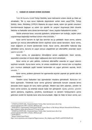 5
1. KARAR VE KARAR VERME KAVRAMI
Türk Dil Kurumu Genel Türkçe Sözlükte, karar kelimesinin anlamı olarak şu ifade yer
almaktadır; “Bir iş veya sorun hakkında düşünülerek verilen kesin yargı”(TDK, Türkçe
Sözlük). Karar, Mintzberg (1976)’in ifadesine de uygun olarak, eylem için gerekli unsurların
tanımlanmasıyla başlayan ve eylem için spesifik bir yargının oluşmasıyla biten dinamik
faktörler ve faaliyetler serisi olarak tanımlanmıştır”. Karar, örgütün faaliyetlerinin özüdür. 1
Sözlük anlamıyla karar; sonunda şüphelerin, tartışmaların son bulduğu, seçilen yolun
uygulanmaya başlandığı mantıksal sürecin nihai ürünüdür. 2
Karar verme kavramı ile ilgili bazı tanımlar ise şu şekildedir: Karar verme, eyleme
geçmek için mevcut alternatiflerden birinin seçilmesi süreci olarak tanımlanır. Karar verme,
insan doğasının en önemli işlevlerinden biridir. Karar verme, alternatifler hakkında bilgi
edindikten sonra, duruma en uygun sonuca ulaşabilmek için alternatifler arasından seçim
yapma sürecidir. 3
Karar verme, ne yapacağımızı bilmediğimiz zaman yaptığımızdır. Karar vermek,
seçenekler arasından en büyük değeri sağlayacak olanı tercih etmektedir.
Karar verme en yalın şekliyle, muhtemel alternatifler arasında en uygun olanının
seçilmesi surecidir. Ayrıca karar verme, bir amaca varabilmek için mevcut olan ve koşullara
göre mümkün olabilecek çeşitli hareket tarzlarından en uygun görüneni seçmek, tercih
etmektir. 4
Karar verme, problem çözmenin her aşamasında seçimler yapmak için gerekli olan bir
mekanizmadır. 5
Yönetim süreci faaliyetleri bazı aşamalardan meydana gelmektedir. Bunlardan biri
karar aşamasıdır. Yönetimde karar verme günümüz işletmecilik konuları arasında birinci
derecede önem taşıyan bir konu haline gelmiştir. Nitekim bazı bilim adamları, yönetim ile
karar verme sürecini, eş anlamda tutacak kadar ileri gitmişlerdir. Çünkü yönetici, yönetim
işlerini planlama, örgütleme, yöneltme, koordinasyon ve denetim fonksiyonlarını yerine
getirirken sürekli bir biçimde karar alma durumundadır. Diğer bir ifade ile karar verme, ayrı
1
(TEKİN & EHTİYAR), Yönetimde Karar Verme, http://journal.yasar.edu.tr/wp-
content/uploads/2012/08/5_OTekin_REhtiyar.pdf
2
(KOÇOĞLU), İşletmelerde Yöneticilerin Karar Verme Süreci ve Bu Süreçte Bilişim Sistemlerinin Kullanımı,
http://acikarsiv.atilim.edu.tr/browse/271/ercan_k.pdf
3
(TEKİN & EHTİYAR), Yönetimde Karar Verme, http://journal.yasar.edu.tr/wp-
content/uploads/2012/08/5_OTekin_REhtiyar.pdf
4
(KOÇOĞLU)
5
(Karar Verme-Genel Özet),
http://www.myenocta.com/cmsportal/Pages/common_file_display.aspx?fileID=caN8WEOSef0%3d
 