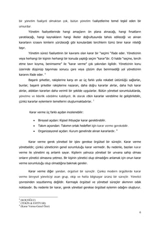 6
bir yönetim faaliyeti olmaktan çok, bütün yönetim faaliyetlerine temel teşkil eden bir
unsurdur.
Yönetim faaliyetlerinde hangi amaçların ön plana alınacağı, hangi fırsatların
yaratılacağı, hangi kaynakların hangi ilkeler doğrultusunda tahsis edileceği ve alınan
kararların icrasını kimlerin yürüteceği gibi konulardaki tercihlerin tümü birer karar niteliği
taşır.
Yönetim süreci faaliyetinin bir kavramı olan karar bir “seçimi “ifade eder. Yöneticinin
veya herhangi bir kişinin herhangi bir konuda yaptığı seçim “karar”dır. O halde “seçme, tercih
etme tavır koyma, benimseme” ile “karar verme” çok yakından ilgilidir. Yöneticinin konu
üzerinde düşünüp taşınması sonucu çare veya çözüm diye benimsediği yol yöneticinin
kararını ifade eder. 6
Başarılı şirketler, rakiplerine karşı en az üç farklı yolla rekabet üstünlüğü sağlarlar,
bunlar; başarılı şirketler rakiplerine nazaran, daha doğru kararlar alırlar, daha hızlı karar
alırlar, aldıkları kararları daha verimli bir şekilde uygularlar. Bütün yönetsel sorumluluklarda,
yönetme ve liderlik edebilme kabiliyeti, ilk olarak etkin kararlar verebilme ile geliştirilebilir,
çünkü kararlar eylemlerin temellerini oluşturmaktadırlar. 7
Karar verme üç farklı açıdan incelenebilir:
• Bireysel açıdan: Kişisel ihtiyaçlar karar gerektirebilir.
• Takım açısından: Takımın ortak hedefleri için karar verme gerekebilir.
• Organizasyonel açıdan: Kurum genelinde alınan kararlardır. 8
Karar verme gerek yönetsel bir işlev gerekse örgütsel bir süreçtir. Karar verme
yönetseldir; çünkü yöneticinin genel sorumluluğu karar vermedir. Bu nedenle, bazıları karar
verme ile yönetimi eş anlamlı sayar. Kişilerin yalnızca yönetsel bir unvana sahip olması
onların yönetici olmasına yetmez. Bir kişinin yönetici olup olmadığını anlamak için onun karar
verme sorumluluğu olup olmadığına bakmak gerekir.
Karar verme diğer yandan, örgütsel bir süreçtir. Çünkü modern örgütlerde karar
verme bireysel yöneticiyi asan grup, ekip ve hatta bilgisayar ürünü bir süreçtir. Yönetici
çevresinden soyutlanmış değildir. Karmaşık örgütsel ve yönetsel süreçler akımının odak
noktasıdır. Bu nedenle bir karar, gerek yönetsel gerekse örgütsel eylemin odağını oluşturur.
6
(KOÇOĞLU)
7
(TEKİN & EHTİYAR)
8
(Karar Verme-Genel Özet)
 