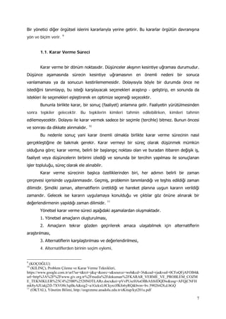 7
Bir yönetici diğer örgütsel islerini kararlarıyla yerine getirir. Bu kararlar örgütün davranışına
yön ve biçim verir. 9
1.1. Karar Verme Süreci
Karar verme bir dönüm noktasıdır. Düşünceler akışının kesintiye uğraması durumudur.
Düşünce aşamasında sürecin kesintiye uğramasının en önemli nedeni bir sonuca
varılamaması ya da sonucun kestirilememesidir. Dolayısıyla böyle bir durumda önce ne
istediğini tanımlayıp, bu isteği karşılayacak seçenekleri araştırıp - geliştirip, en sonunda da
istekleri ile seçenekleri eşleştirerek en optimize seçeneği seçecektir.
Bununla birlikte karar, bir sonuç (faaliyet) anlamına gelir. Faaliyetin yürütülmesinden
sonra tepkiler gelecektir. Bu tepkilerin kimileri tahmin edilebilirken, kimileri tahmin
edilemeyecektir. Dolayısı ile karar vermek sadece bir seçimle (tercihle) bitmez. Bunun öncesi
ve sonrası da dikkate alınmalıdır. 10
Bu nedenle sonuç yani karar önemli olmakla birlikte karar verme sürecinin nasıl
gerçekleştiğine de bakmak gerekir. Karar vermeyi bir süreç olarak düşünmek mümkün
olduğuna göre; karar verme, belirli bir başlangıç noktası olan ve buradan itibaren değişik iş,
faaliyet veya düşüncelerin birbirini izlediği ve sonunda bir tercihin yapılması ile sonuçlanan
işler topluluğu, süreç olarak ele alınabilir.
Karar verme sürecinin başlıca özelliklerinden biri, her adımın belirli bir zaman
çerçevesi içerisinde uygulanmasıdır. Geçmiş, problemin tanımlandığı ve teşhis edildiği zaman
dilimidir. Şimdiki zaman, alternatiflerin üretildiği ve hareket planına uygun kararın verildiği
zamandır. Gelecek ise kararın uygulamaya konulduğu ve çıktılar göz önüne alınarak bir
değerlendirmenin yapıldığı zaman dilimidir. 11
Yönetsel karar verme süreci aşağıdaki aşamalardan oluşmaktadır.
1. Yönetsel amaçların oluşturulması,
2. Amaçların tekrar gözden geçirilerek amaca ulaşabilmek için alternatiflerin
araştırılması,
3. Alternatiflerin karşılaştırılması ve değerlendirilmesi,
4. Alternatiflerden birinin seçim eylemi,
9
(KOÇOĞLU)
10
(KILINÇ), Problem Çözme ve Karar Verme Teknikleri,
https://www.google.com.tr/url?sa=t&rct=j&q=&esrc=s&source=web&cd=36&cad=rja&ved=0CFoQFjAFOB4&
url=http%3A%2F%2Fwww.giv.org.tr%2Fmedia%2Fdokuman%2FKARAR_VERME_VE_PROBLEM_COZM
E_TEKNIKLER%25C4%25B0%2520NOTLARz.docx&ei=pVvPUszHAsOBhAfzhIDQDw&usg=AFQjCNFH
mk8yAJUakj2fJ-7XVO8r3qtBcA&sig2=a1GckxL0CkyxrJfKfo6yRQ&bvm=bv.59026428,d.bGQ
11
(OKTAL), Yönetim Bilimi, http://eogrenme.anadolu.edu.tr/eKitap/kyt201u.pdf
 