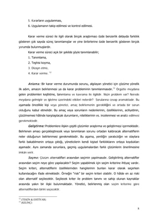 8
5. Kararların uygulanması,
6. Uygulamanın takip edilmesi ve kontrol edilmesi.
Karar verme süreci ile ilgili olarak birçok araştırmacı özde benzerlik detayda farklılık
gösteren çok sayıda süreç tanımlamışlar ve yine birbirlerine özde benzerlik gösteren birçok
yorumda bulunmuşlardır.
Karar verme süreci açık bir şekilde şöyle tanımlanabilir;
1. Tanımlama,
2. Teşhisi koyma,
3. Dizayn etme,
4. Karar verme. 12
Anlama: Bir karar verme durumunda sorunu, algılayan yönetici için çözüme yönelik
ilk adım, amacın belirlenmesi ya da karar probleminin tanımlanmasıdır.13
Geliştirme: Problemlere ilişkin çeşitli çözümler araştırma ve geliştirmeyi içermektedir.
Belirlenen amacı gerçekleştirecek veya tanımlanan sorunu ortadan kaldıracak alternatiflerin
neler olduğunun belirlenmesi gerekmektedir. Bu aşama, yeniliğin yaratıcılığın ve olaylara
farklı bakabilmenin ortaya çıktığı, yöneticilerin kendi kişisel farklılıklarını ortaya koydukları
aşamadır. Aynı zamanda sorunlara, geçmiş uygulamalardan farklı çözümlerin önerilmesine
imkân verir.
Örgütte meydana
gelen problemleri keşfetme, tanımlama ve kavrama ile ilgilidir. Niçin problem var? Nerede
meydana gelmiştir ve işletme üzerindeki etkileri nelerdir? Sorularına cevap aramaktadır. Bu
aşamada öncelikle kişi veya yönetici, amaç belirlemenin gerekliliğini ve ortada bir sorun
olduğunu kabul etmelidir. Bu amaç veya sorunların nedenlerinin, özelliklerinin, aciliyetinin,
çözülmemesi hâlinde karşılaşılacak durumların, niteliklerinin vs. incelenmesi ve analiz edilmesi
gerekmektedir.
Seçme: Çözüm alternatifleri arasından seçimin yapılmasıdır. Geliştirilmiş alternatifler
arasından seçim neye göre yapılacaktır? Seçim yapabilmek için seçim kriterine ihtiyaç vardır.
Seçim kriteri, alternatiflerin özelliklerinden hangilerinin bunları karar olarak seçerken
kullanılacağını ifade etmektedir. Örneğin “risk” bir seçim kriteri olabilir. O hâlde en az riski
olan alternatif seçilecektir. Seçilecek kriter ile problem tanımı ve sahip olunan kaynaklar
arasında yakın bir ilişki bulunmaktadır. Yönetici, belirlenmiş olan seçim kriterine göre
alternatiflerden birini seçecektir.
12
(TEKİN & EHTİYAR)
13
(KILINÇ)
 
