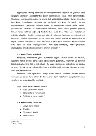 9
Uygulama: Seçilmiş alternatifin işi yerine getirmesini sağlamak ve çözümün nasıl
çalıştığını izlemektir. Alternatiflerden birinin seçilmesinden sonra etkisi görülmektedir.
Uygulama, karardan etkilenenlere ve onunla ilgili yükümlülükleri olanlara kararı iletmektir.
Bazı karar durumlarında uygulama zor olabileceği gibi kolay da olabilir. Kararın
uygulanmasında, çalışanların değişime direnci ile karşılaşılması hâlinde bunun nedeni,
güvenilmezlik, rahatsızlık ve bilinmeyenden korkmadır. Kararı yerine getirmesi gereken
kişilerin karara katılması sağlandığı takdirde daha istekli bir şekilde kararı desteklemesi
mümkün olacaktır. Örneğin; operasyonel düzeyde çalışanlar, işletmede gerçekleştirilmesi
düşünülen yeniden yapılanmanın gereği olarak yeni makine alınması kararına katılırlarsa
büyük olasılıkla makinenin modelinin seçiminde ve yeni eğitim ihtiyacının karşılanmasında
daha istekli bir tutum sergileyeceklerdir. Buna göre yöneticiler, ortaya çıkabilecek
olumsuzlukları önceden tahmin etmeli ve önlemini almalıdır. 14
1.2. Karar Verme Modelleri
Yöneticiler, işletmelerde çeşitli aşamalarda değişik kararlar alırlar. Bu kararlar,
işletmenin temel işlevleri olarak kabul edilen üretim, pazarlama, finansman ve personel
birimlerinden herhangi biri ile ilgili olabilir. Bu karar yöneticilerin, işletmelerde karşılaşılan
sorunları çözmek için gerçekleştirdikleri kararlara ilişkin çeşitli eylem ve işlemlere ait karar
alma süreçlerini oluşturur.
Yöneticiler karar aşamasında bilinçli olarak aldıkları kararların yanında farkına
varmadan da sayısız karar alırlar. Bu tür kararlar örgüt hedeflerinin gerçekleştirilmesine
yönelik ve asıl amacı destekler niteliktedir.
Başlıca karar verme modelleri şunlardır:
• Klasik karar verme modeli
• Yönetsel karar verme modeli
• Politik karar verme modeli 15
1.3. Karar Verme Teknikleri
• Maliyet-Yarar Analizi,
• 6 Şapka,
• Güç Alanları Analizi,
• Pareto Analizi,
14
(OKTAL)
15
(KOÇOĞLU)
 