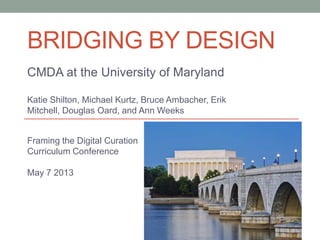 BRIDGING BY DESIGN
CMDA at the University of Maryland
Katie Shilton, Michael Kurtz, Bruce Ambacher, Erik
Mitchell, Douglas Oard, and Ann Weeks
Framing the Digital Curation
Curriculum Conference
May 7 2013
 