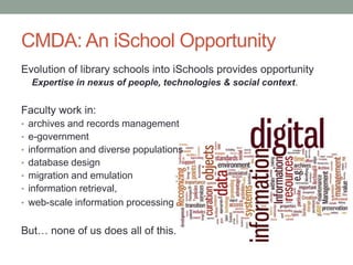 CMDA: An iSchool Opportunity
Evolution of library schools into iSchools provides opportunity
Expertise in nexus of people, technologies & social context.
Faculty work in:
• archives and records management
• e-government
• information and diverse populations
• database design
• migration and emulation
• information retrieval,
• web-scale information processing
But… none of us does all of this.
 