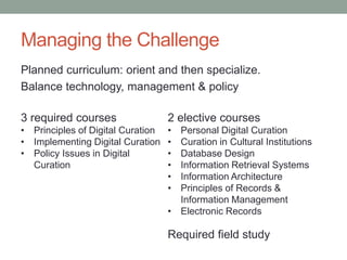Managing the Challenge
Planned curriculum: orient and then specialize.
Balance technology, management & policy
3 required courses
• Principles of Digital Curation
• Implementing Digital Curation
• Policy Issues in Digital
Curation
2 elective courses
• Personal Digital Curation
• Curation in Cultural Institutions
• Database Design
• Information Retrieval Systems
• Information Architecture
• Principles of Records &
Information Management
• Electronic Records
Required field study
 