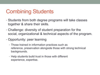 Combining Students
• Students from both degree programs will take classes
together & share their skills.
• Challenge: diversity of student preparation for the
social, organizational & technical aspects of the program.
• Opportunity: peer learning
• Those trained in information practices such as
reference, preservation alongside those with strong technical
backgrounds.
• Help students build trust in those with different
experience, expertise.
 