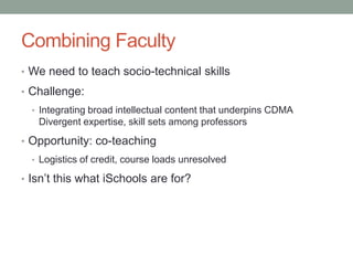 Combining Faculty
• We need to teach socio-technical skills
• Challenge:
• Integrating broad intellectual content that underpins CDMA
Divergent expertise, skill sets among professors
• Opportunity: co-teaching
• Logistics of credit, course loads unresolved
• Isn’t this what iSchools are for?
 