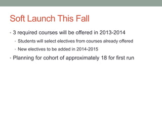 Soft Launch This Fall
• 3 required courses will be offered in 2013-2014
• Students will select electives from courses already offered
• New electives to be added in 2014-2015
• Planning for cohort of approximately 18 for first run
 