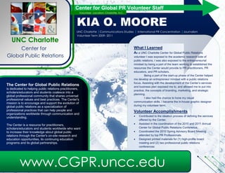 Center for Global PR Volunteer Staff
                                                          Volunteer Location: Charlotte, N.C.



                                                     KIA O. MOORE
                                                     UNC Charlotte |Communications Studies | International PR Concentration           |Journalism
          Minor                                      Volunteer Term 2009- 2011
   UNC Charlotte
     Center for                                                                                 What I Learned
                                                                                                As a UNC Charlotte Center for Global Public Relations
Global Public Relations                                                                         volunteer I was exposed to the academic research side of
                                                                                                public relations. I was also exposed to the entrepreneurial
                                                                                                mindset by being a part of the team working to establish the
                                                                                                resources the Center would provide to PR practitioners, PR
                                                                                                educators, and PR scholars.
                                                                                                         Being a part of the start-up phase of the Center helped
                                                                                                me develop an entrepreneurial mindset while having a public
                                                                                                relations practicioner’s focus. Assisting with the development
The Center for Global Public Relations                                                          of the Center’s services and business plan exposed me to, and
is dedicated to helping public relations practitioners,
                                                                                                allowed me to put into practice, the concepts of branding,
scholars/educators and students coalesce into a
                                                                                                marketing, and strategic planning.
global professional community that shares universal
                                                                                                         I also had the chance to hone my visual
professional values and best practices. The Center's
                                                                                                communication skills. I became the in-house graphic designer
mission is to encourage and support the evolution of
global public relations as a specialization of                                                  during my volunteer term.
professional practices that can help people and                                                 Volunteer Accomplishments
organizations worldwide through communication and
                                                                                                   Contributed to the ideation process of defining the services
understanding.
                                                                                                    offered by the Center.
The Center is a resource for practitioners,                                                        Assisted in the coordination of the 2010 and 2011 Center
scholars/educators and students worldwide who want                                                  for Global Public Relations Conference.
to increase their knowledge about global public                                                    Coordinated the 2010 Spring Advisory Board Meeting
relations through the Center's on-site research and                                                 attended by top PR Professionals.
education opportunities, its continuing education                                                  Designed printed materials for (1) high-profile board
programs and its global partnerships.                                                               meeting and (2) two professional public relations
                                                                                                    conferences.




          www.CGPR.uncc.edu
 