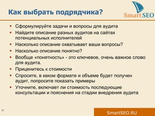Как выбрать подрядчика? Сформулируйте задачи и вопросы для аудита Найдите описание разных аудитов на сайтах потенциальных исполнителей Насколько описание охватывает ваши вопросы?  Насколько описание понятно? Вообще «понятность» - это ключевое, очень важное слово для аудита. Приценитесь к стоимости Спросите, в каком формате и объеме будет получен аудит, попросите показать примеры Уточните, включает ли стоимость последующие консультации и пояснения на стадии внедрения аудита 