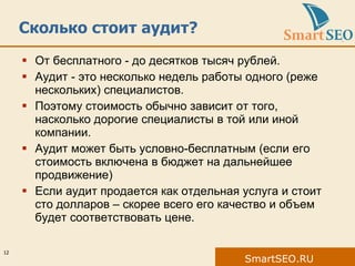 Сколько стоит аудит? От бесплатного  -  до десятков тысяч рублей. Аудит  -  это несколько недель работы одного (реже нескольких) специалистов. Поэтому стоимость обычно зависит от того, насколько дорогие специалисты в той или иной компании. Аудит может быть условно-бесплатным (если его стоимость включена в бюджет на дальнейшее продвижение) Если аудит продается как отдельная услуга и стоит сто долларов – скорее всего его качество и объем будет соответствовать цене. 