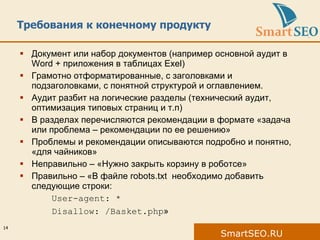 Требования к конечному продукту Документ или набор документов (например основной аудит в  Word +  приложения в таблицах  Exel) Грамотно отформатированные , с заголовками и подзаголовками, с понятной структурой и оглавлением. Аудит разбит на логические разделы (технический аудит, оптимизация типовых страниц и т.п ) В разделах перечисляются рекомендации в формате «задача или проблема – рекомендации по ее решению» Проблемы и рекомендации описываются подробно и понятно, «для чайников» Неправильно  – «Нужно закрыть корзину в роботсе» Правильно – «В файле  robots.txt  необходимо добавить следующие строки: User-agent: * Disallow: /Basket.php » 