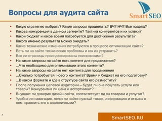 Вопросы для аудита сайта Какую стратегию выбрать? Какие запросы продвигать? ВЧ? НЧ? Все подряд? Какова конкуренция в данном сегменте? Тактика конкурентов и их успехи? Какой бюджет и какое время потребуется для достижения результата? Какого именно результата можно ожидать? Какие технические изменения потребуются в процессе оптимизации сайта? Есть ли на сайте технические проблемы и как их устранить? Все ли страницы проиндексированы поисковиками? На какие запросы на сайте есть контент для продвижения? ...Что необходимо для оптимизации этого контента? На какие запросы на сайте нет контента для продвижения ...Сколько потребуется  нового контента? Время и бюджет на его подготовку?  ...В каком формате и где в структуре сайта его разместить? После получения целевой аудитории – будет ли она покупать услуги или товары? Конкурентна ли цена и ассортимент? Внушает ли доверие дизайн сайта, соответствует ли он товарам и услугам? Удобна ли навигация, легко ли найти нужный товар, информацию и отзывы о нем, сравнить его с аналогичными?  