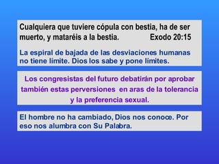 Cualquiera que tuviere cópula con bestia, ha de ser muerto, y mataréis a la bestia.  Exodo 20:15 La espiral de bajada de las desviaciones humanas no tiene límite. Dios los sabe y pone límites. Los congresistas del futuro debatirán por aprobar también estas perversiones  en aras de la tolerancia y la preferencia sexual. El hombre no ha cambiado, Dios nos conoce. Por eso nos alumbra con Su Palabra.  