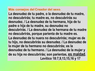 Más consejos del Creador del sexo .  La desnudez de tu padre, o la desnudez de tu madre, no descubrirás; tu madre es, no descubrirás su desnudez. / La desnudez de tu hermana, hija de tu padre o hija de tu madre, su desnudez no descubrirás. / La desnudez de la hermana de tu madre no descubrirás, porque parienta de tu madre es.  La desnudez de tu nuera no descubrirás; mujer es de tu hijo, no descubrirás su desnudez. / La desnudez de la mujer de tu hermano no descubrirás; es la desnudez de tu hermano. / La desnudez de la mujer y de su hija no descubrirás; son parientas,  es maldad .    Levítico 18:7,9,13,15,16 y 17 