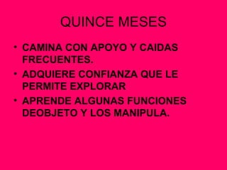QUINCE MESES CAMINA CON APOYO Y CAIDAS FRECUENTES. ADQUIERE CONFIANZA QUE LE PERMITE EXPLORAR APRENDE ALGUNAS FUNCIONES DEOBJETO Y LOS MANIPULA. 