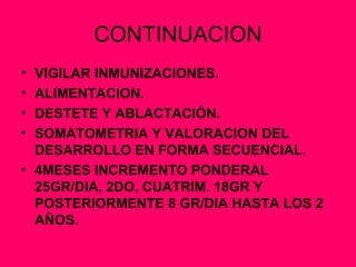 CONTINUACION VIGILAR INMUNIZACIONES. ALIMENTACION. DESTETE Y ABLACTACIÓN. SOMATOMETRIA Y VALORACION DEL DESARROLLO EN FORMA SECUENCIAL. 4MESES INCREMENTO PONDERAL 25GR/DIA, 2DO, CUATRIM. 18GR Y POSTERIORMENTE 8 GR/DIA HASTA LOS 2 AÑOS. 