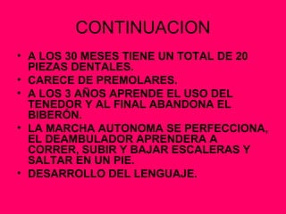 CONTINUACION A LOS 30 MESES TIENE UN TOTAL DE 20 PIEZAS DENTALES. CARECE DE PREMOLARES. A LOS 3 AÑOS APRENDE EL USO DEL TENEDOR Y AL FINAL ABANDONA EL BIBERÓN. LA MARCHA AUTONOMA SE PERFECCIONA, EL DEAMBULADOR APRENDERA A CORRER, SUBIR Y BAJAR ESCALERAS Y SALTAR EN UN PIE. DESARROLLO DEL LENGUAJE. 