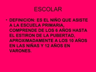 ESCOLAR DEFINICION: ES EL NIÑO QUE ASISTE A LA ESCUELA PRIMARIA, COMPRENDE DE LOS 6 AÑOS HASTA EL ESTIRON DE LA PUBERTAD, APROXIMADAMENTE A LOS 10 AÑOS EN LAS NIÑAS Y 12 AÑOS EN VARONES. 
