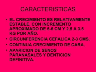CARACTERISTICAS EL CRECIMIENTO ES RELATIVAMENTE ESTABLE, CON INCREMENTO APROXIMADO DE 5-6 CM Y 2.5 A 3.5 KG POR AÑO. CIRCUNFERENCIA CEFALICA 2-3 CMS. CONTINUA CRECIMIENTO DE CARA. APARICION DE SENOS PARANASALES Y DENTICION DEFINITIVA. 