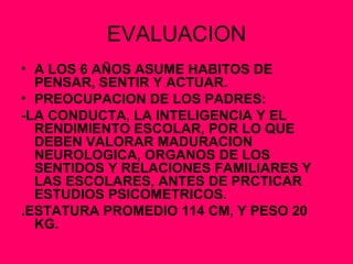 EVALUACION A LOS 6 AÑOS ASUME HABITOS DE PENSAR, SENTIR Y ACTUAR. PREOCUPACION DE LOS PADRES: -LA CONDUCTA, LA INTELIGENCIA Y EL RENDIMIENTO ESCOLAR, POR LO QUE DEBEN VALORAR MADURACION NEUROLOGICA, ORGANOS DE LOS SENTIDOS Y RELACIONES FAMILIARES Y LAS ESCOLARES, ANTES DE PRCTICAR ESTUDIOS PSICOMETRICOS.  .ESTATURA PROMEDIO 114 CM, Y PESO 20 KG. 