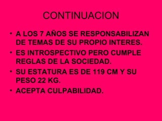 CONTINUACION A LOS 7 AÑOS SE RESPONSABILIZAN DE TEMAS DE SU PROPIO INTERES. ES INTROSPECTIVO PERO CUMPLE REGLAS DE LA SOCIEDAD. SU ESTATURA ES DE 119 CM Y SU PESO 22 KG. ACEPTA CULPABILIDAD. 