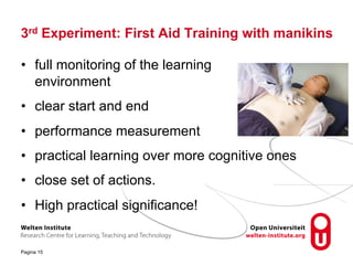 3rd Experiment: First Aid Training with manikins
• full monitoring of the learning
environment
• clear start and end
• performance measurement
• practical learning over more cognitive ones
• close set of actions.
• High practical significance!
Pagina 15
 