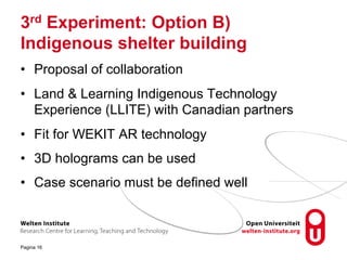 3rd Experiment: Option B)
Indigenous shelter building
• Proposal of collaboration
• Land & Learning Indigenous Technology
Experience (LLITE) with Canadian partners
• Fit for WEKIT AR technology
• 3D holograms can be used
• Case scenario must be defined well
Pagina 16
 