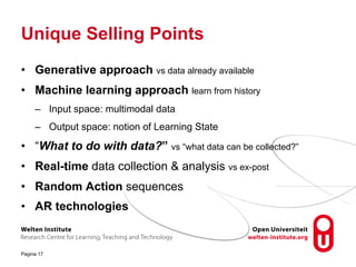 Unique Selling Points
• Generative approach vs data already available
• Machine learning approach learn from history
– Input space: multimodal data
– Output space: notion of Learning State
• “What to do with data?” vs “what data can be collected?”
• Real-time data collection & analysis vs ex-post
• Random Action sequences
• AR technologies
Pagina 17
 
