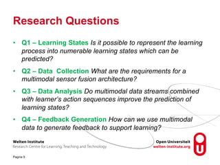 Research Questions
• Q1 – Learning States Is it possible to represent the learning
process into numerable learning states which can be
predicted?
• Q2 – Data Collection What are the requirements for a
multimodal sensor fusion architecture?
• Q3 – Data Analysis Do multimodal data streams combined
with learner’s action sequences improve the prediction of
learning states?
• Q4 – Feedback Generation How can we use multimodal
data to generate feedback to support learning?
Pagina 9
 