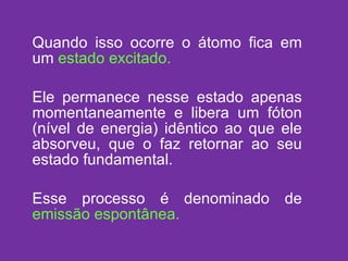 Quando isso ocorre o átomo fica em um   estado excitado. Ele permanece nesse estado apenas momentaneamente e libera um fóton (nível de energia) idêntico ao que ele absorveu, que o faz retornar ao seu estado fundamental. Esse processo é denominado de  emissão espontânea. 