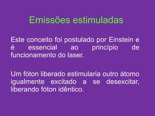 Emissões estimuladas Este conceito foi postulado por Einstein e é essencial ao princípio de funcionamento do laser. Um fóton liberado estimularia outro átomo igualmente excitado a se desexcitar, liberando fóton idêntico. 