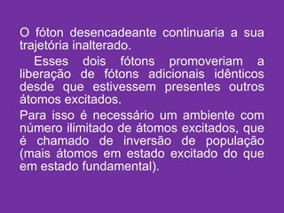 O fóton desencadeante continuaria a sua trajetória inalterado. Esses dois fótons promoveriam a liberação de fótons adicionais idênticos desde que estivessem presentes outros átomos excitados. Para isso é necessário um ambiente com número ilimitado de átomos excitados, que é chamado de inversão de população (mais átomos em estado excitado do que em estado fundamental). 