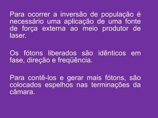 Para ocorrer a inversão de população é necessário uma aplicação de uma fonte de força externa ao meio produtor de laser. Os fótons liberados são idênticos em fase, direção e freqüência. Para contê-los e gerar mais fótons, são colocados espelhos nas terminações da câmara. 