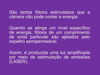 São tantos fótons estimulados que a câmara não pode conter a energia. Quando se atinge um nível específico de energia, fótons de um comprimento de onda particular são ejetados pelo espelho semipermeável. Assim, é produzida uma luz amplificada por meio de estimulação de emissões (LASER). 