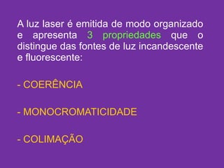 A luz laser é emitida de modo organizado e apresenta  3 propriedades  que o distingue das fontes de luz incandescente e fluorescente: COERÊNCIA MONOCROMATICIDADE COLIMAÇÃO 