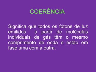 COERÊNCIA Significa que todos os fótons de luz emitidos  a partir de moléculas individuais de gás têm o mesmo comprimento de onda e estão em fase uma com a outra. 