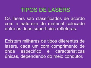 TIPOS DE LASERS Os lasers são classificados de acordo com a natureza do material colocado entre as duas superfícies refletoras. Existem milhares de tipos diferentes de lasers, cada um com comprimento de onda específico e características únicas, dependendo do meio condutor. 