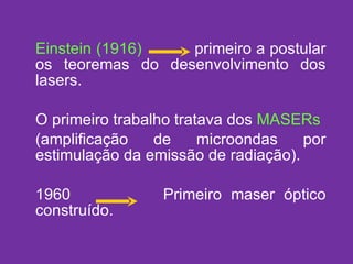 Einstein (1916)   primeiro a postular os teoremas do desenvolvimento dos lasers. O primeiro trabalho tratava dos  MASERs (amplificação de microondas por estimulação da emissão de radiação). 1960  Primeiro maser óptico construído. 