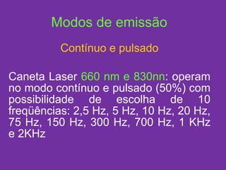 Contínuo e pulsado Caneta Laser  660 nm e 830nn : operam no modo contínuo e pulsado (50%) com possibilidade de escolha de 10 freqüências: 2,5 Hz, 5 Hz, 10 Hz, 20 Hz, 75 Hz, 150 Hz, 300 Hz, 700 Hz, 1 KHz e 2KHz Modos de emissão 