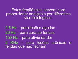 Estas freqüências servem para proporcionar analgesia por diferentes vias fisiológicas. 2,5 Hz  – para lesões agudas 20 Hz  – para cura de feridas 150 Hz  – para alívio da dor 2 KHz  – para lesões crônicas e feridas que não fecham 