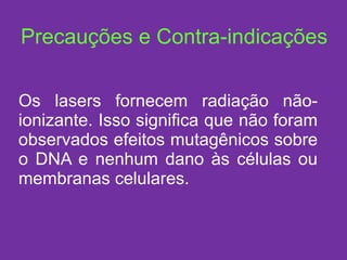 Precauções e Contra-indicações Os lasers fornecem radiação não-ionizante. Isso significa que não foram observados efeitos mutagênicos sobre o DNA e nenhum dano às células ou membranas celulares. 