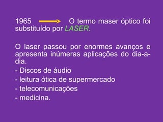 1965  O termo maser óptico foi substituído por  LASER. O laser passou por enormes avanços e apresenta inúmeras aplicações do dia-a-dia. Discos de áudio leitura ótica de supermercado telecomunicações medicina. 