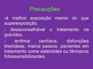 é melhor exposição menor do que superexposição. desaconselhável o tratamento na gravidez. arritmia cardíaca, disfunções tireóideas, marca passos, pacientes em tratamento come esteróides ou fármacos fotossensibilizantes. Precauções 