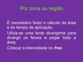 Por zona ou região É necessário fazer o cálculo da área e do tempo de aplicação. Utilza-se uma lente divergente para divergir os feixes e pegar toda a área. Colocar a intensidade no  free . 
